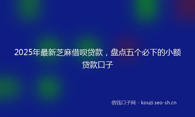 2025年最新芝麻借呗贷款，盘点五个必下的小额贷款口子
