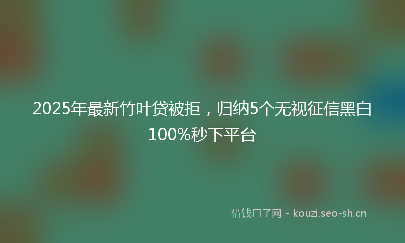2025年最新竹叶贷被拒，归纳5个无视征信黑白100%秒下平台