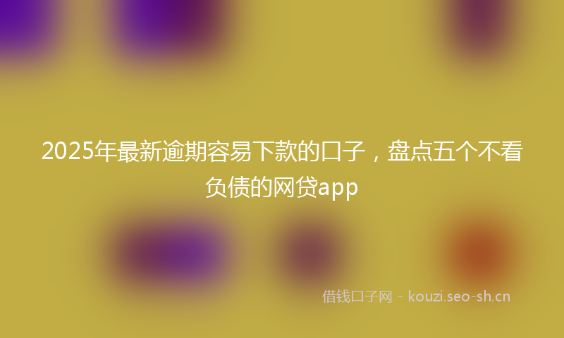 2025年最新逾期容易下款的口子，盘点五个不看负债的网贷app