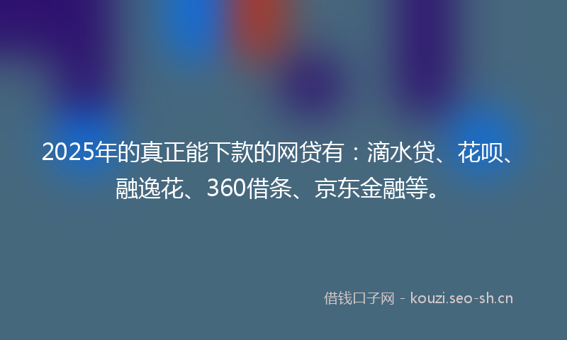 2025年的真正能下款的网贷有：滴水贷、花呗、融逸花、360借条、京东金融等。