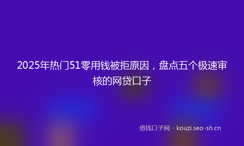 2025年热门51零用钱被拒原因，盘点五个极速审核的网贷口子