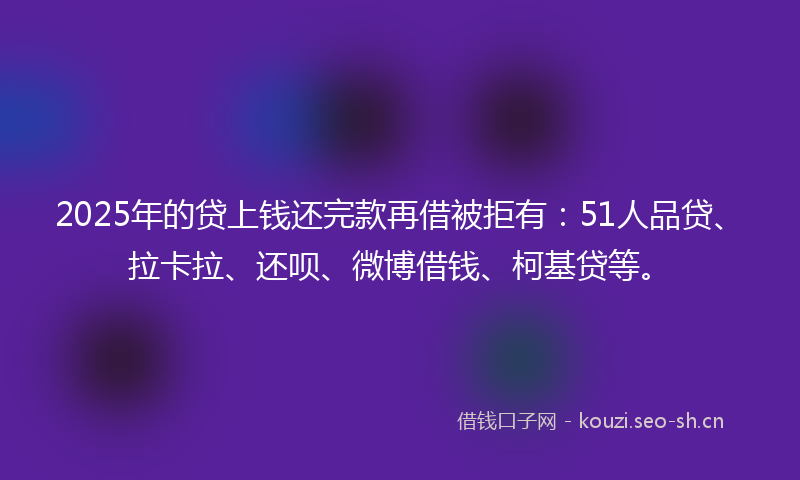 2025年的贷上钱还完款再借被拒有：51人品贷、拉卡拉、还呗、微博借钱、柯基贷等。