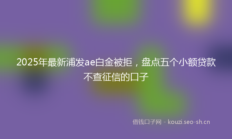 2025年最新浦发ae白金被拒，盘点五个小额贷款不查征信的口子