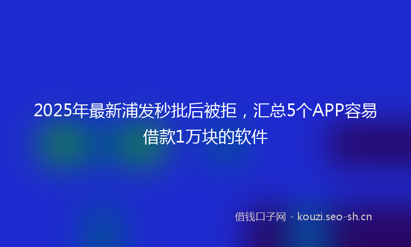2025年最新浦发秒批后被拒，汇总5个APP容易借款1万块的软件