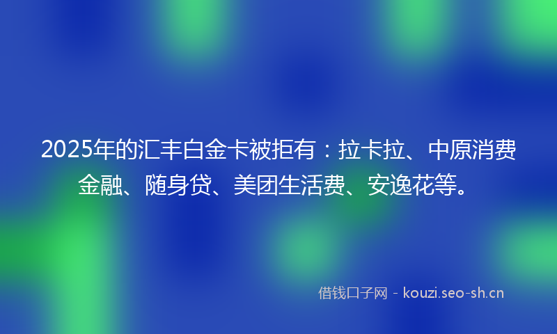 2025年的汇丰白金卡被拒有：拉卡拉、中原消费金融、随身贷、美团生活费、安逸花等。