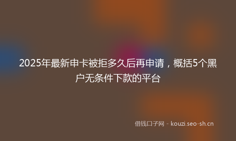 2025年最新申卡被拒多久后再申请，概括5个黑户无条件下款的平台