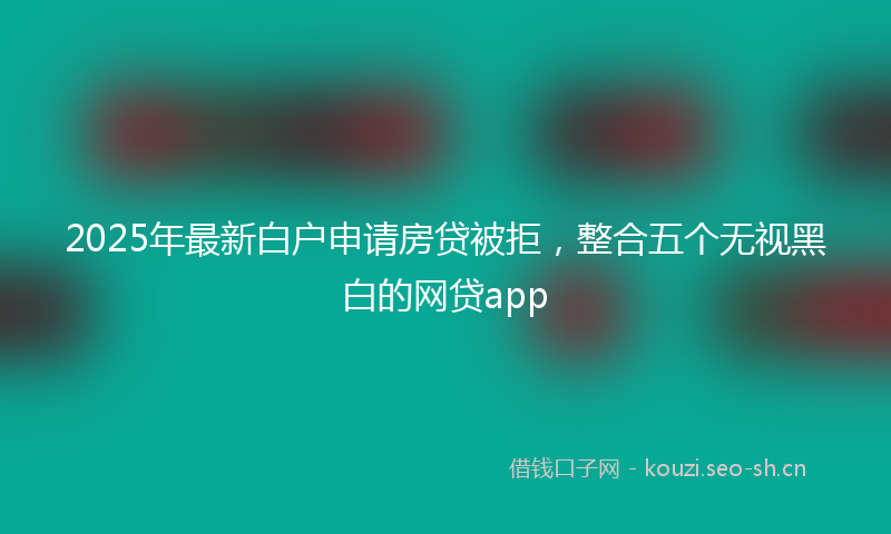 2025年最新白户申请房贷被拒，整合五个无视黑白的网贷app