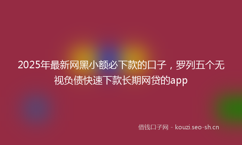 2025年最新网黑小额必下款的口子，罗列五个无视负债快速下款长期网贷的app