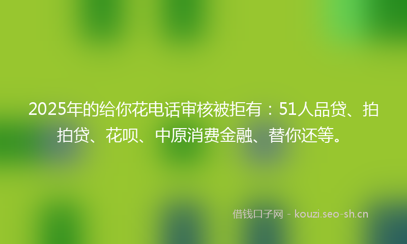 2025年的给你花电话审核被拒有：51人品贷、拍拍贷、花呗、中原消费金融、替你还等。