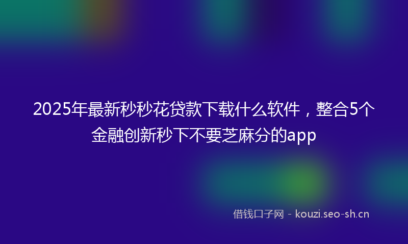2025年最新秒秒花贷款下载什么软件，整合5个金融创新秒下不要芝麻分的app