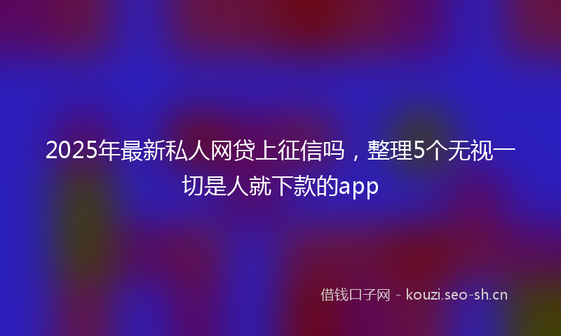 2025年最新私人网贷上征信吗，整理5个无视一切是人就下款的app