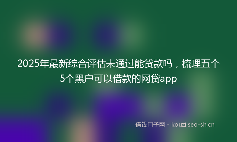 2025年最新综合评估未通过能贷款吗，梳理五个5个黑户可以借款的网贷app