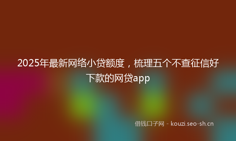 2025年最新网络小贷额度，梳理五个不查征信好下款的网贷app