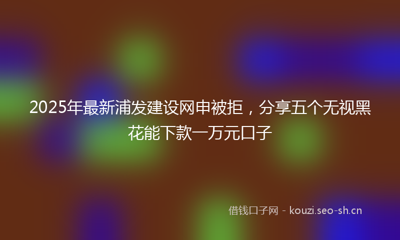 2025年最新浦发建设网申被拒，分享五个无视黑花能下款一万元口子
