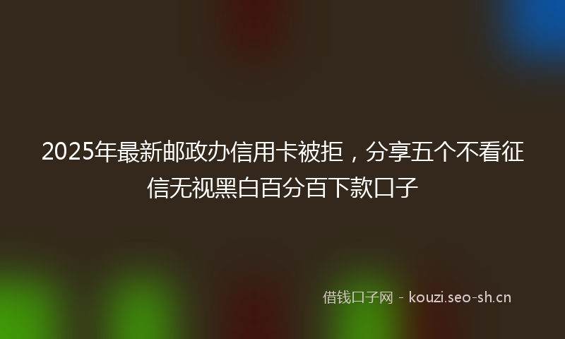 2025年最新邮政办信用卡被拒，分享五个不看征信无视黑白百分百下款口子