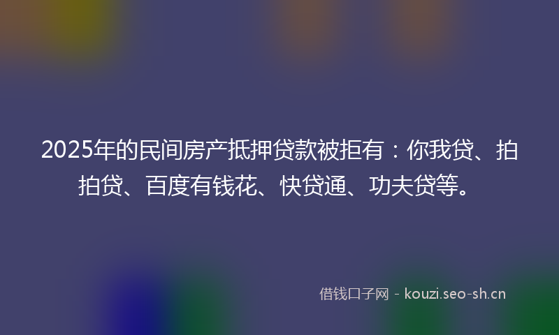 2025年的民间房产抵押贷款被拒有：你我贷、拍拍贷、百度有钱花、快贷通、功夫贷等。