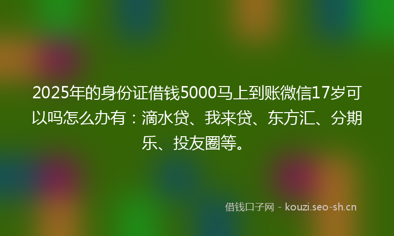 2025年的身份证借钱5000马上到账微信17岁可以吗怎么办有：滴水贷、我来贷、东方汇、分期乐、投友圈等。