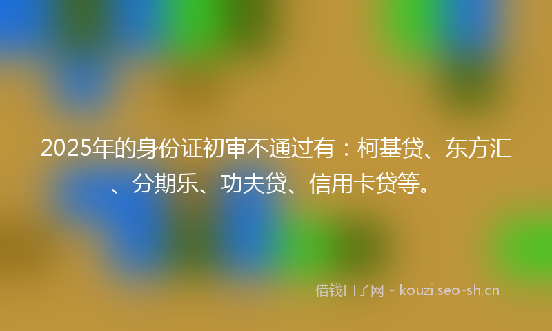 2025年的身份证初审不通过有：柯基贷、东方汇、分期乐、功夫贷、信用卡贷等。