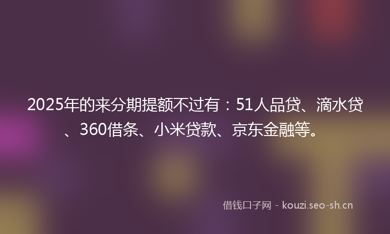2025年的来分期提额不过有：51人品贷、滴水贷、360借条、小米贷款、京东金融等。