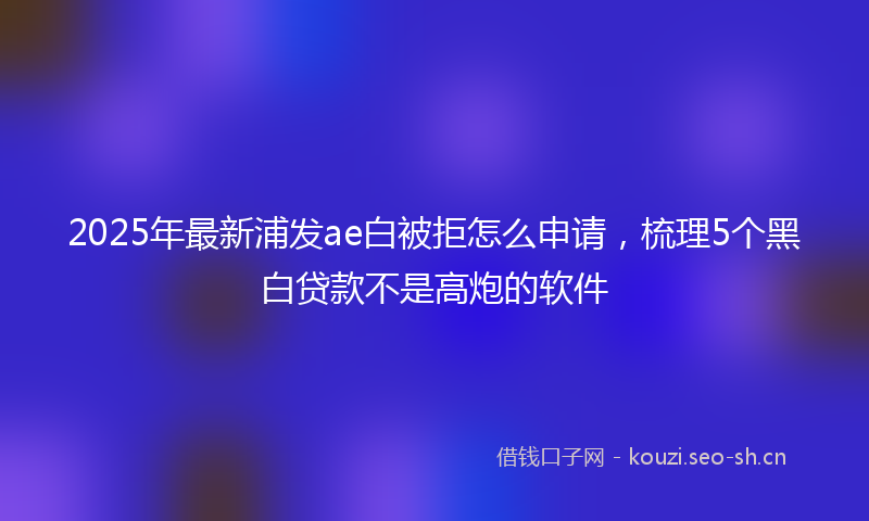 2025年最新浦发ae白被拒怎么申请，梳理5个黑白贷款不是高炮的软件