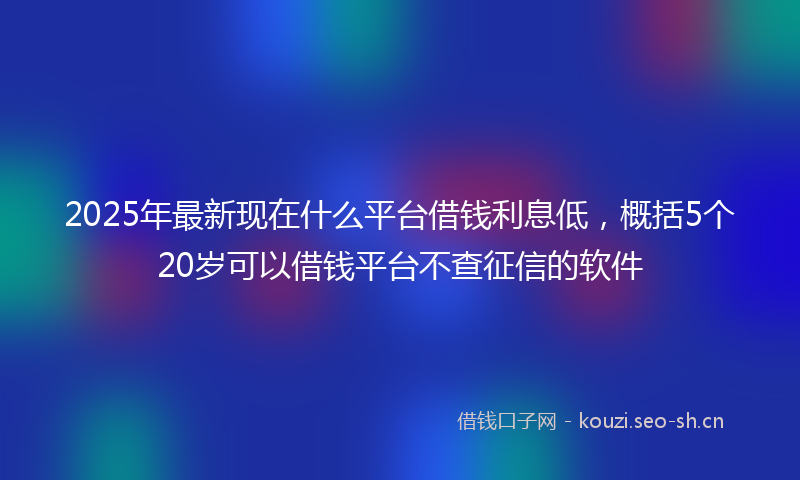 2025年最新现在什么平台借钱利息低，概括5个20岁可以借钱平台不查征信的软件
