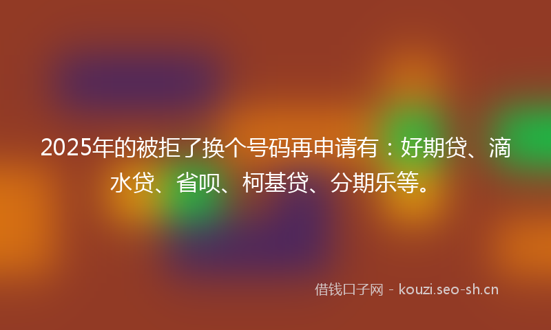 2025年的被拒了换个号码再申请有：好期贷、滴水贷、省呗、柯基贷、分期乐等。