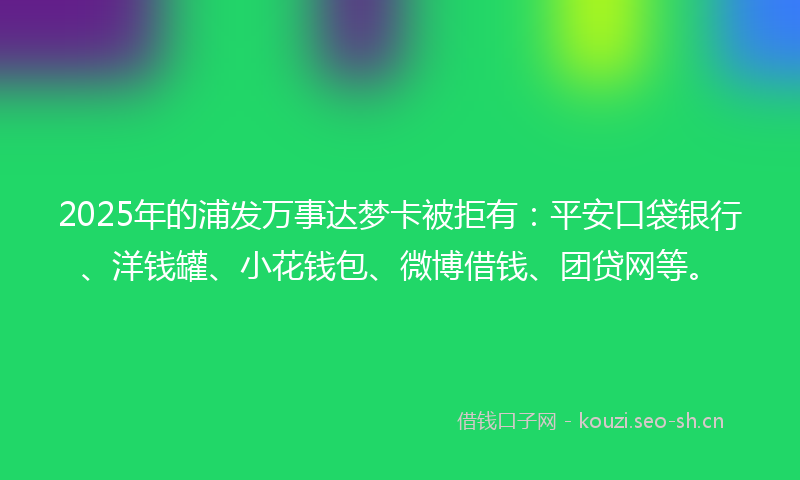 2025年的浦发万事达梦卡被拒有：平安口袋银行、洋钱罐、小花钱包、微博借钱、团贷网等。