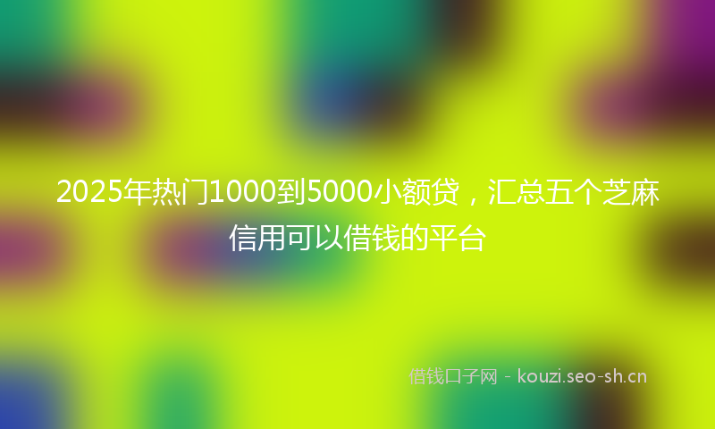 2025年热门1000到5000小额贷，汇总五个芝麻信用可以借钱的平台