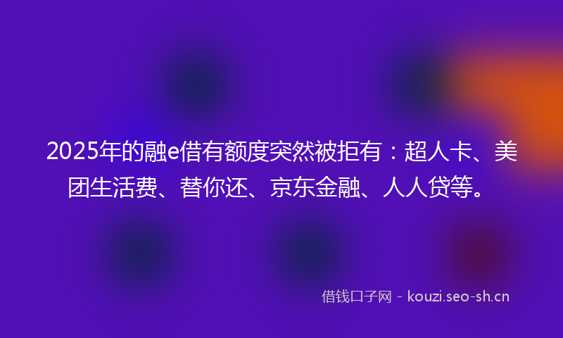 2025年的融e借有额度突然被拒有：超人卡、美团生活费、替你还、京东金融、人人贷等。