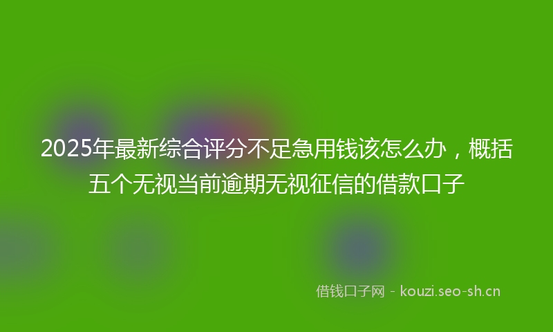 2025年最新综合评分不足急用钱该怎么办，概括五个无视当前逾期无视征信的借款口子