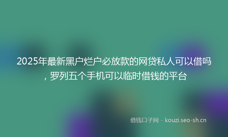 2025年最新黑户烂户必放款的网贷私人可以借吗，罗列五个手机可以临时借钱的平台
