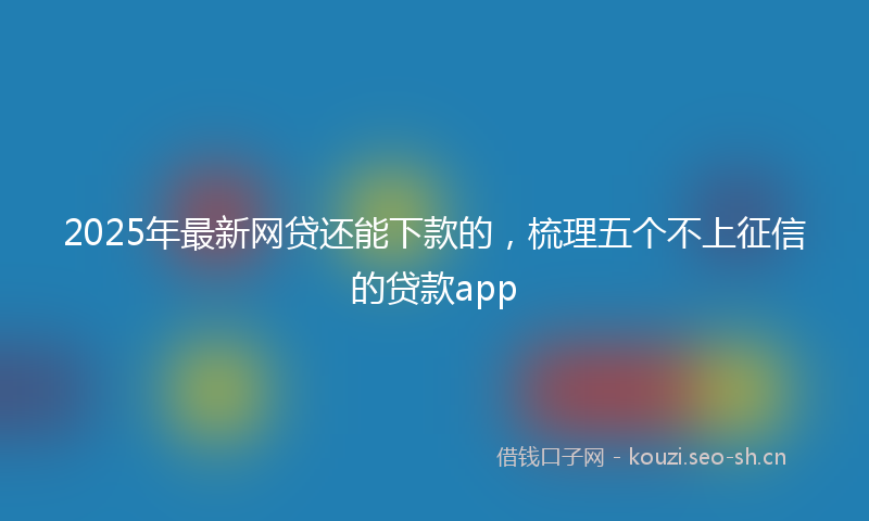 2025年最新网贷还能下款的，梳理五个不上征信的贷款app