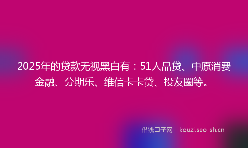 2025年的贷款无视黑白有：51人品贷、中原消费金融、分期乐、维信卡卡贷、投友圈等。