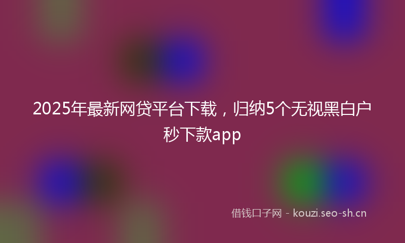 2025年最新网贷平台下载，归纳5个无视黑白户秒下款app