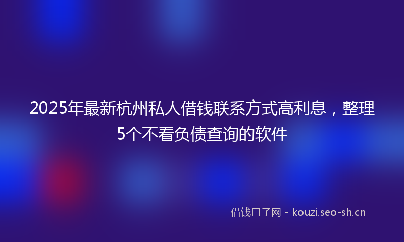 2025年最新杭州私人借钱联系方式高利息，整理5个不看负债查询的软件