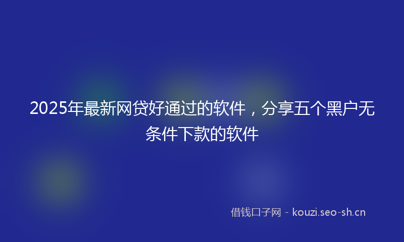 2025年最新网贷好通过的软件，分享五个黑户无条件下款的软件