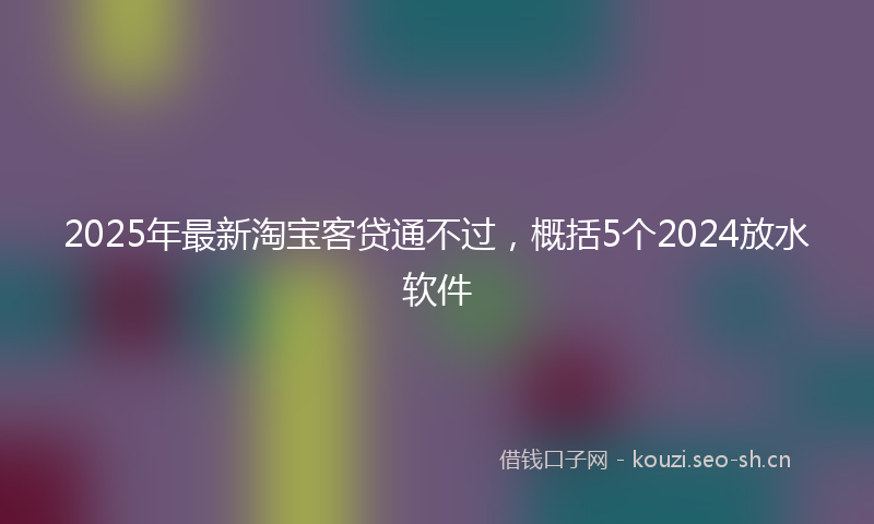 2025年最新淘宝客贷通不过，概括5个2024放水软件