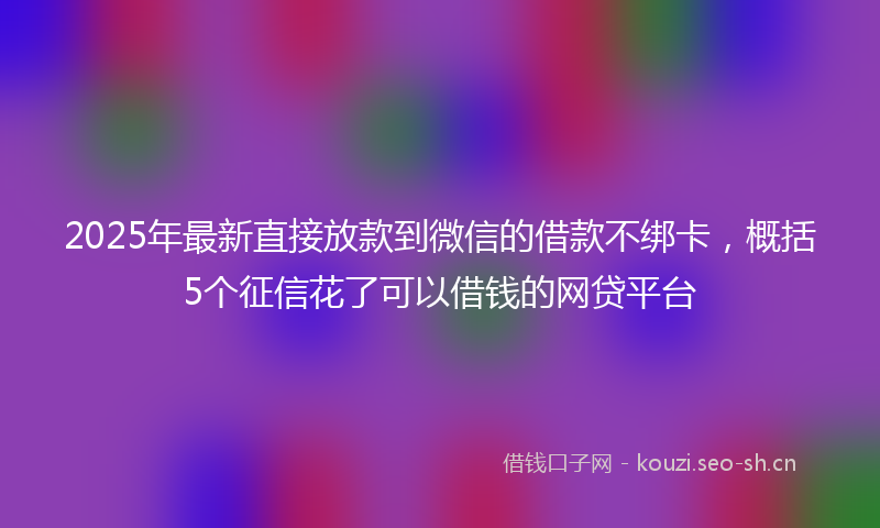 2025年最新直接放款到微信的借款不绑卡，概括5个征信花了可以借钱的网贷平台