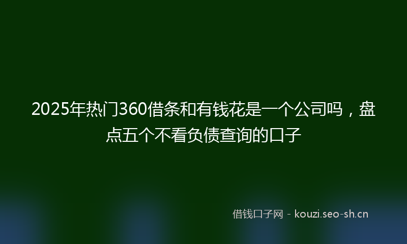 2025年热门360借条和有钱花是一个公司吗，盘点五个不看负债查询的口子