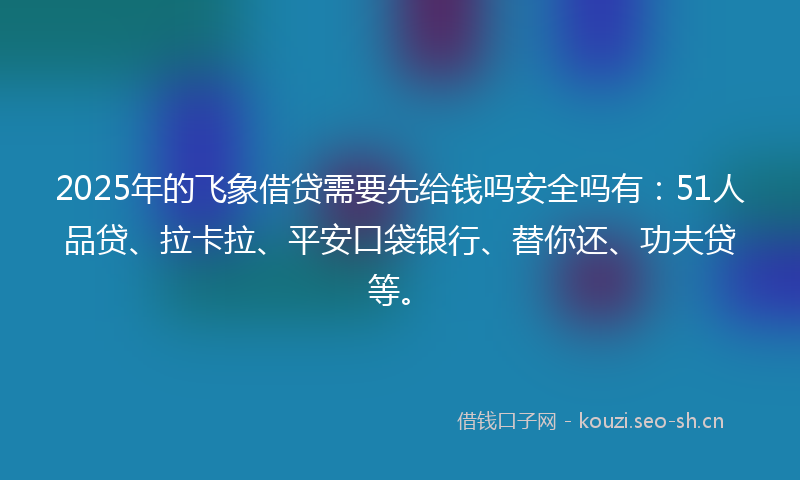2025年的飞象借贷需要先给钱吗安全吗有：51人品贷、拉卡拉、平安口袋银行、替你还、功夫贷等。