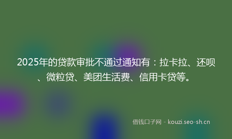 2025年的贷款审批不通过通知有：拉卡拉、还呗、微粒贷、美团生活费、信用卡贷等。