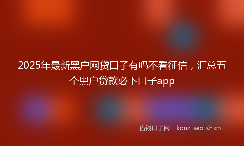 2025年最新黑户网贷口子有吗不看征信，汇总五个黑户贷款必下口子app