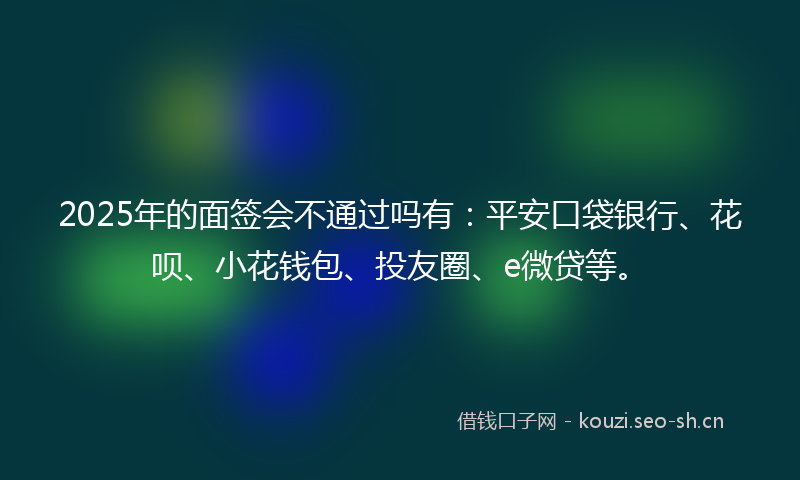 2025年的面签会不通过吗有：平安口袋银行、花呗、小花钱包、投友圈、e微贷等。