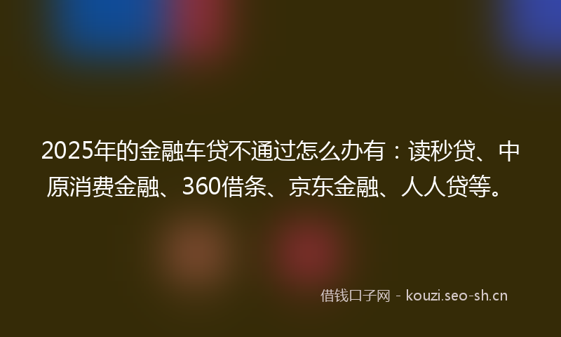 2025年的金融车贷不通过怎么办有：读秒贷、中原消费金融、360借条、京东金融、人人贷等。