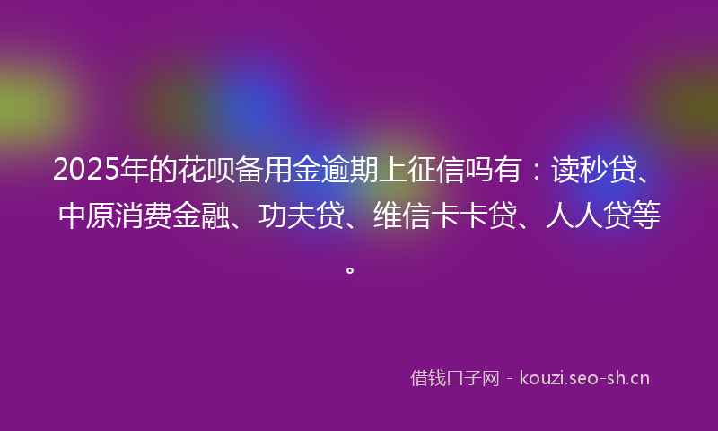 2025年的花呗备用金逾期上征信吗有：读秒贷、中原消费金融、功夫贷、维信卡卡贷、人人贷等。