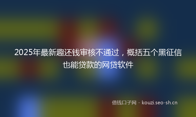 2025年最新趣还钱审核不通过，概括五个黑征信也能贷款的网贷软件