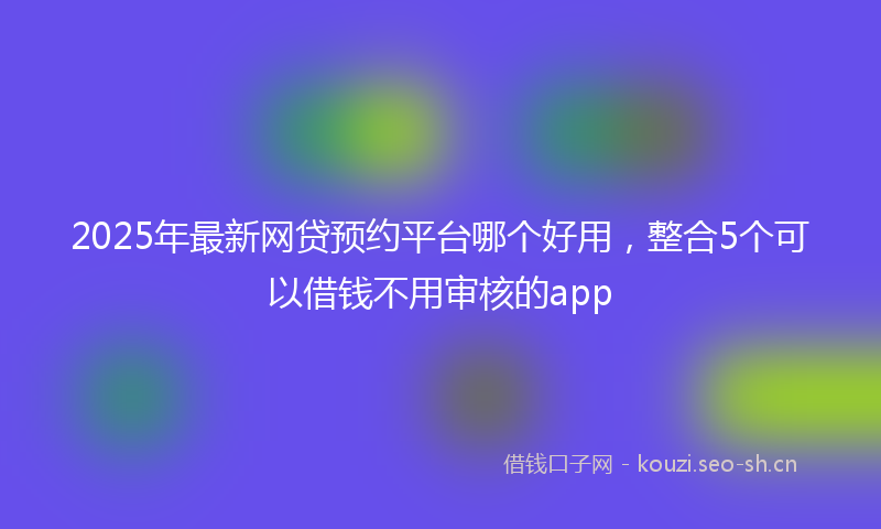 2025年最新网贷预约平台哪个好用，整合5个可以借钱不用审核的app