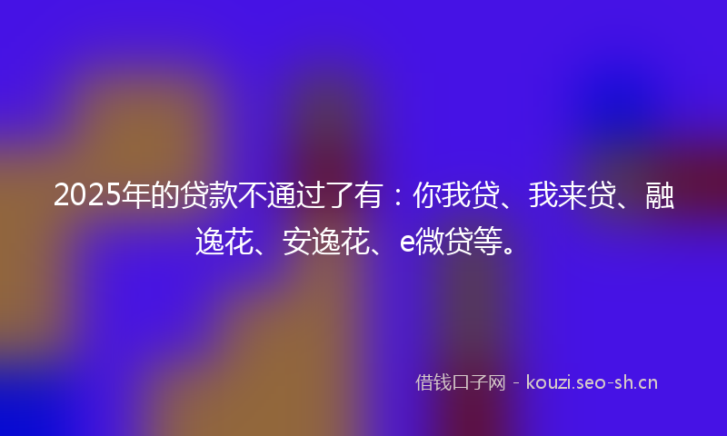 2025年的贷款不通过了有：你我贷、我来贷、融逸花、安逸花、e微贷等。