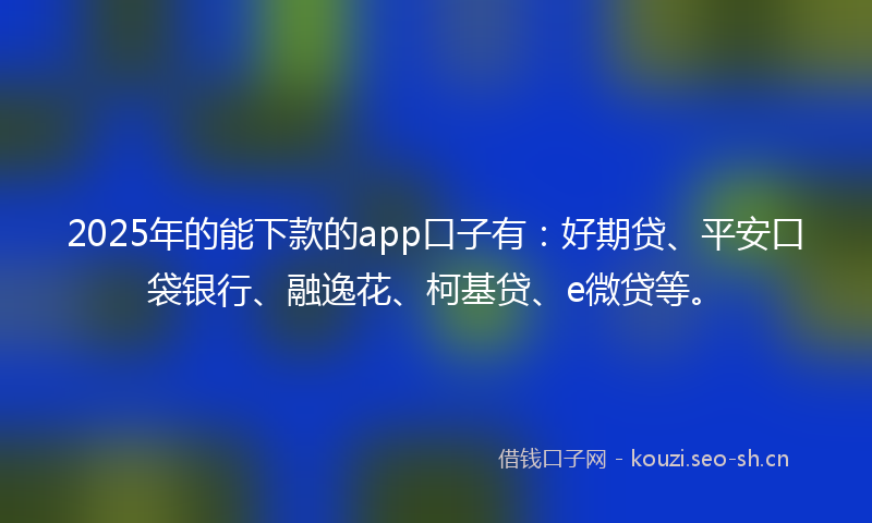 2025年的能下款的app口子有：好期贷、平安口袋银行、融逸花、柯基贷、e微贷等。