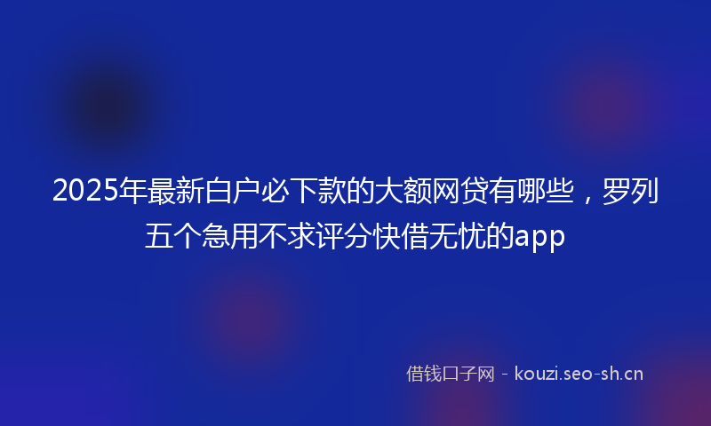 2025年最新白户必下款的大额网贷有哪些，罗列五个急用不求评分快借无忧的app